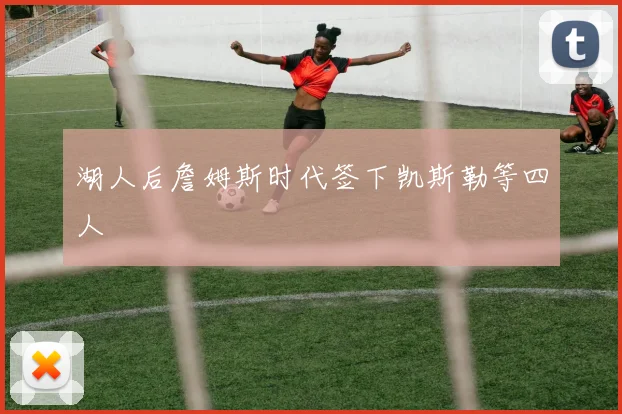 湖人后詹姆斯时代签下凯斯勒等四人